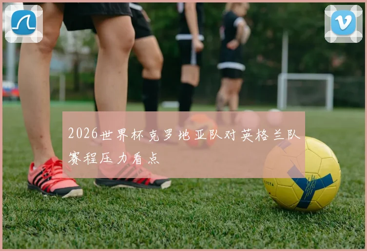 2026世界杯克罗地亚队对英格兰队赛程压力看点