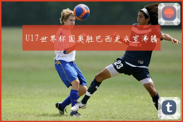 U17世界杯国奥胜巴西更衣室沸腾