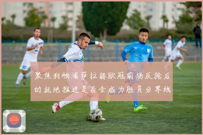 聚焦利物浦萨拉赫欧冠前场反抢后的就地推进是否会成为胜负分界线