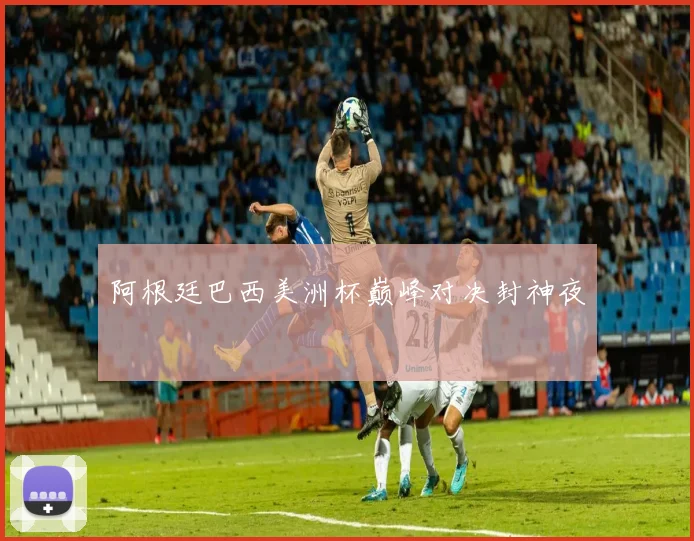 阿根廷巴西美洲杯巅峰对决封神夜