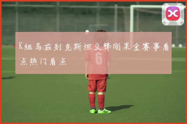K组乌兹别克斯坦交锋刚果金赛事看点热门看点
