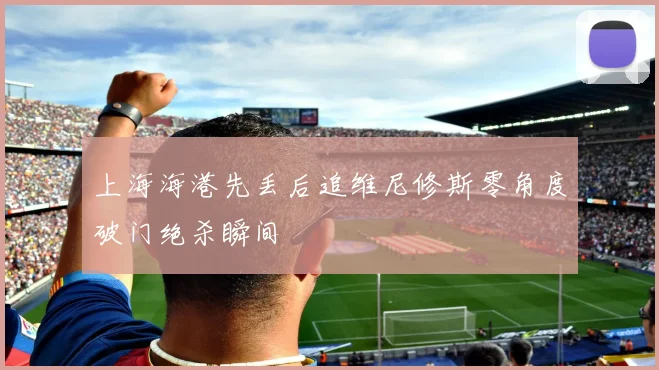 上海海港先丢后追维尼修斯零角度破门绝杀瞬间
