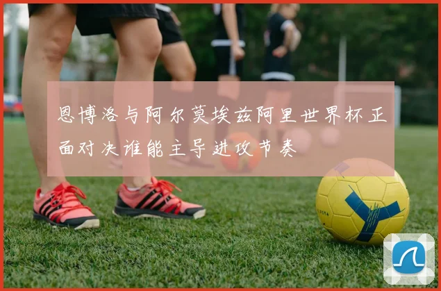 恩博洛与阿尔莫埃兹阿里世界杯正面对决谁能主导进攻节奏