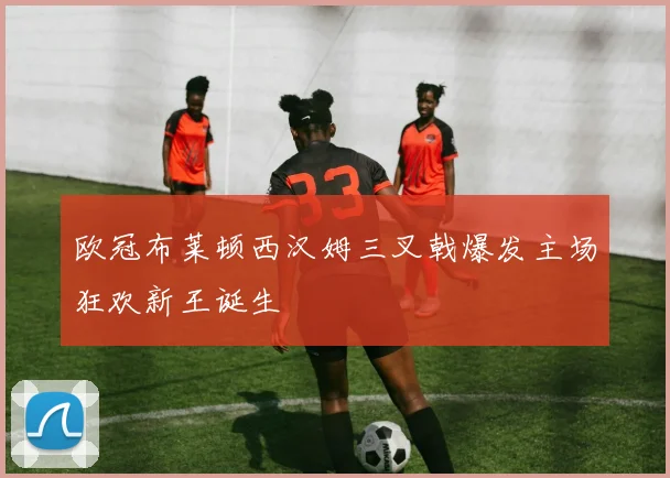 欧冠布莱顿西汉姆三叉戟爆发主场狂欢新王诞生