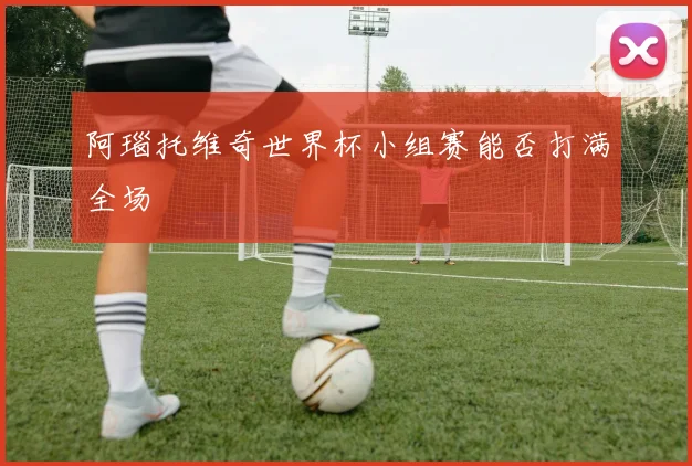 阿瑙托维奇世界杯小组赛能否打满全场