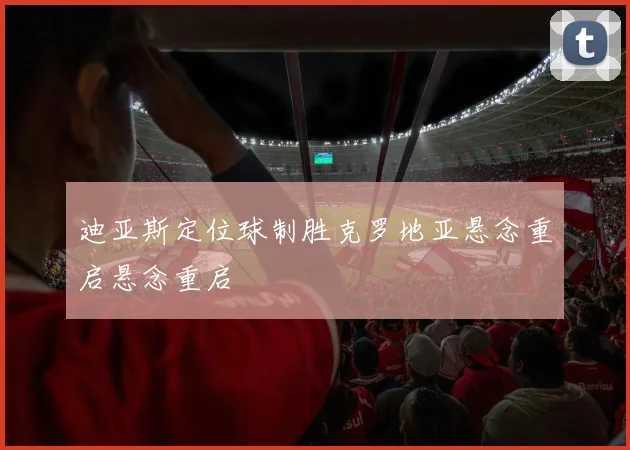 迪亚斯定位球制胜克罗地亚悬念重启悬念重启