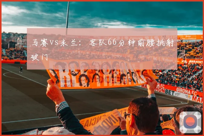 马赛vs米兰:客队66分钟前腰挑射破门