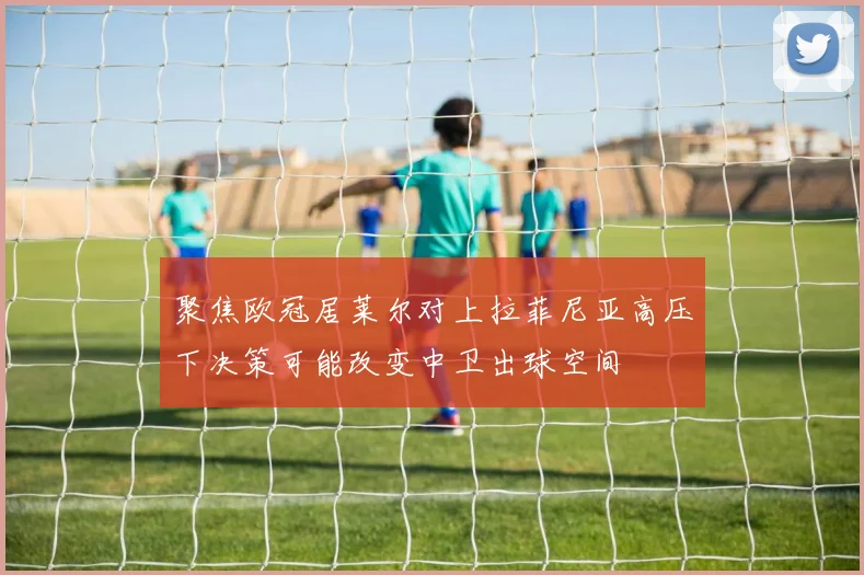 聚焦欧冠居莱尔对上拉菲尼亚高压下决策可能改变中卫出球空间