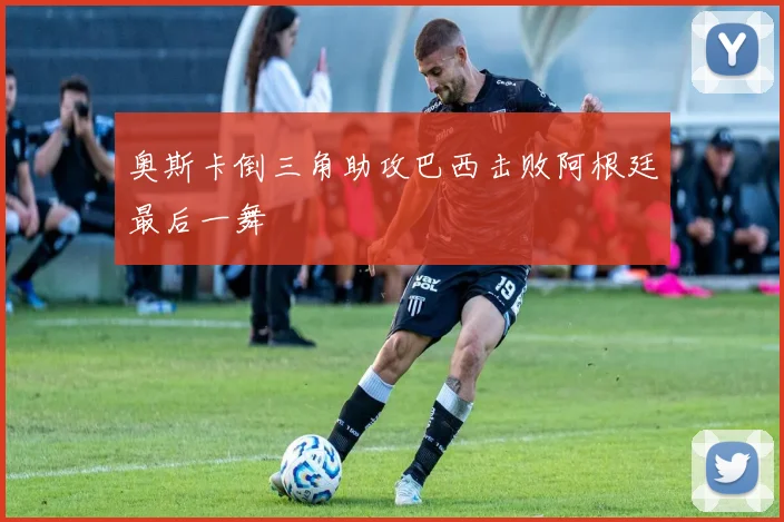 奥斯卡倒三角助攻巴西击败阿根廷最后一舞