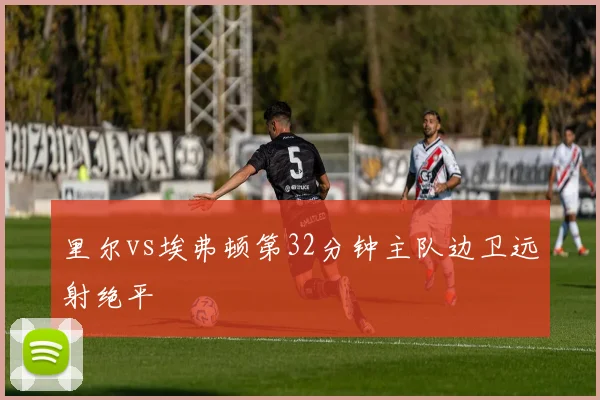 里尔vs埃弗顿第32分钟主队边卫远射绝平