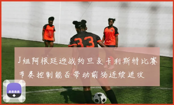 J组阿根廷迎战约旦麦卡利斯特比赛节奏控制能否带动前场连续进攻