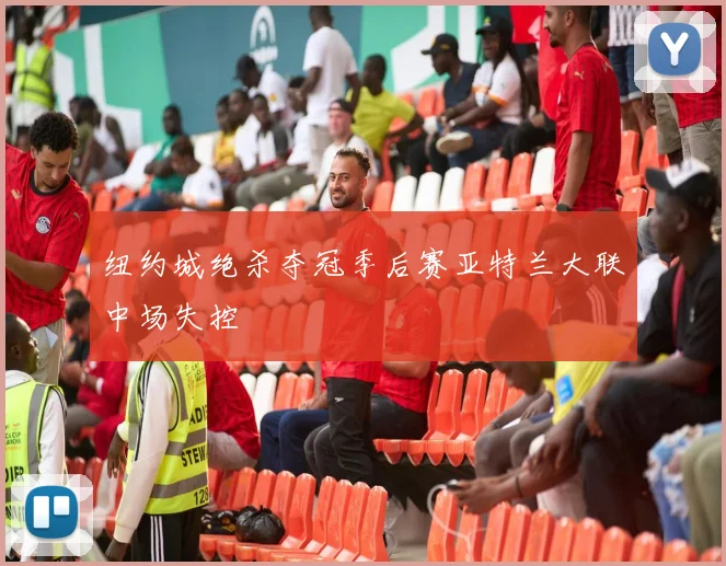 纽约城绝杀夺冠季后赛亚特兰大联中场失控