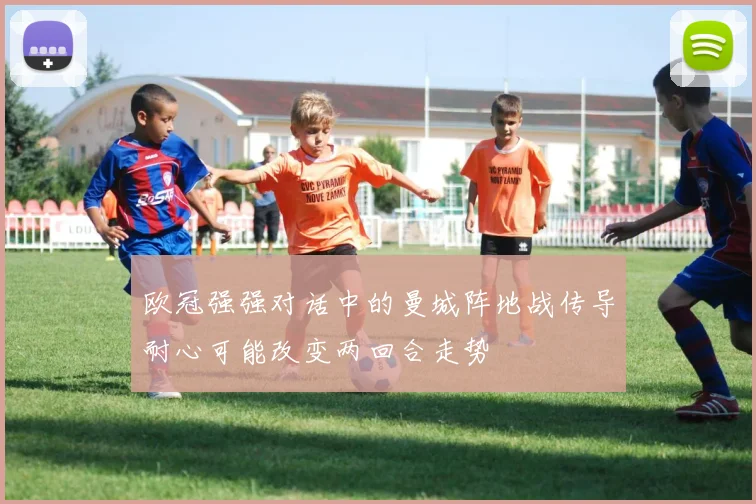 欧冠强强对话中的曼城阵地战传导耐心可能改变两回合走势