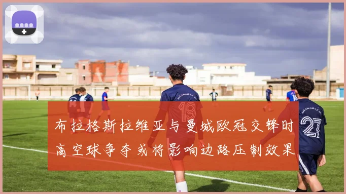 布拉格斯拉维亚与曼城欧冠交锋时高空球争夺或将影响边路压制效果