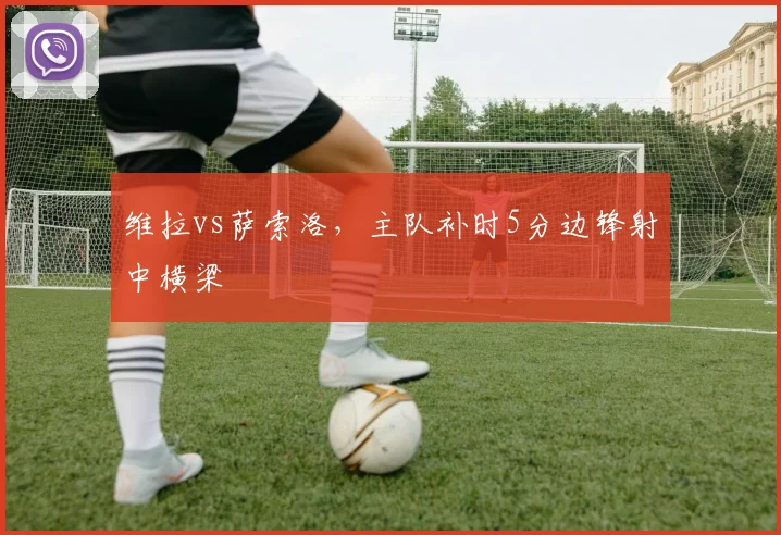 维拉vs萨索洛,主队补时5分边锋射中横梁