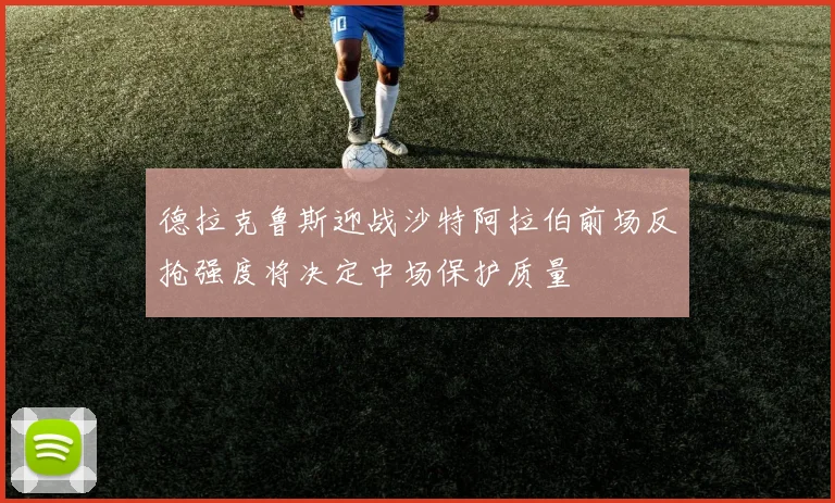 德拉克鲁斯迎战沙特阿拉伯前场反抢强度将决定中场保护质量