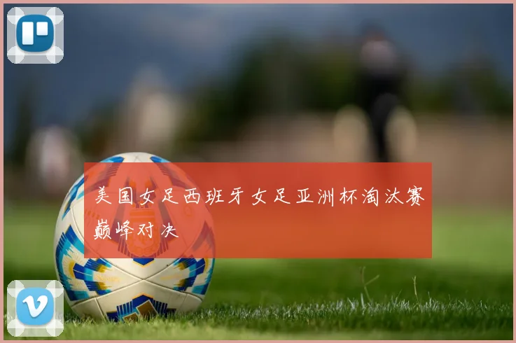 美国女足西班牙女足亚洲杯淘汰赛巅峰对决