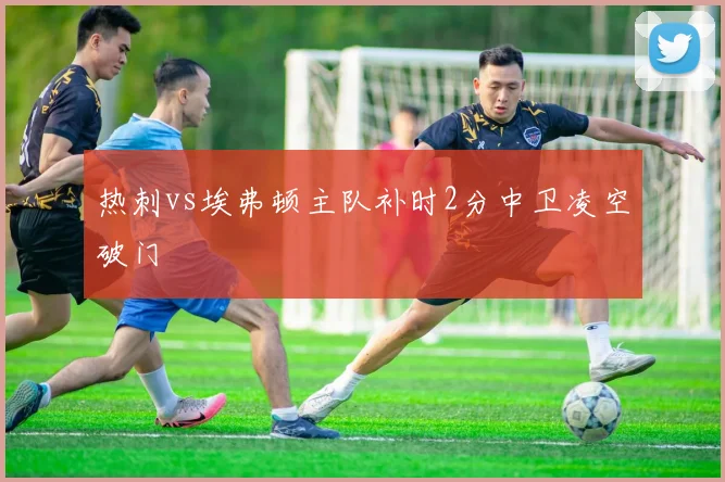 热刺vs埃弗顿主队补时2分中卫凌空破门