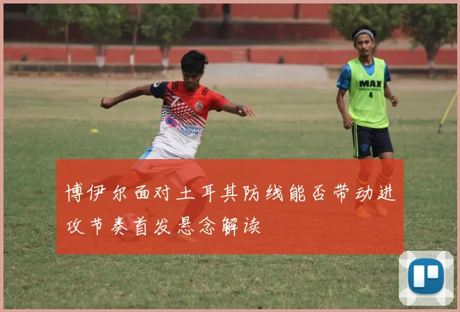 博伊尔面对土耳其防线能否带动进攻节奏首发悬念解读