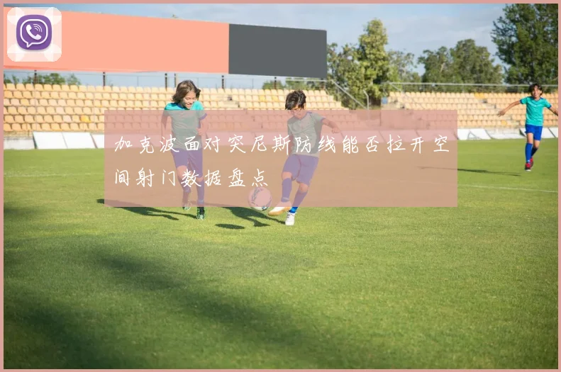 加克波面对突尼斯防线能否拉开空间射门数据盘点