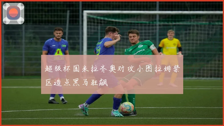 超级杯国米拉齐奥对攻小图拉姆禁区造点黑马狂飙