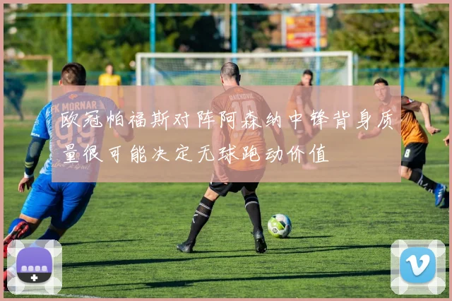 欧冠帕福斯对阵阿森纳中锋背身质量很可能决定无球跑动价值