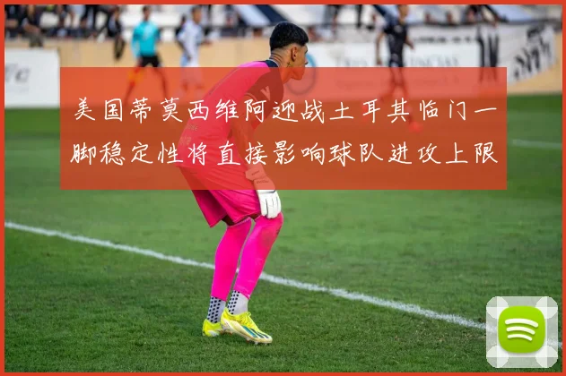 美国蒂莫西维阿迎战土耳其临门一脚稳定性将直接影响球队进攻上限