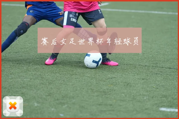 赛后女足世界杯年轻球员