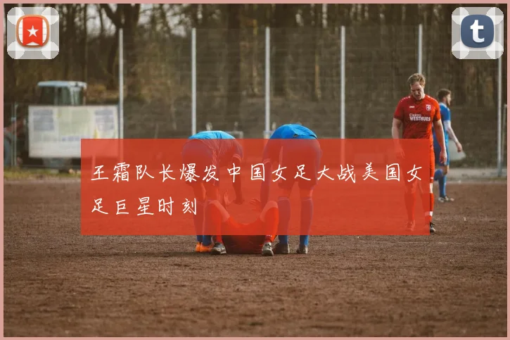 王霜队长爆发中国女足大战美国女足巨星时刻