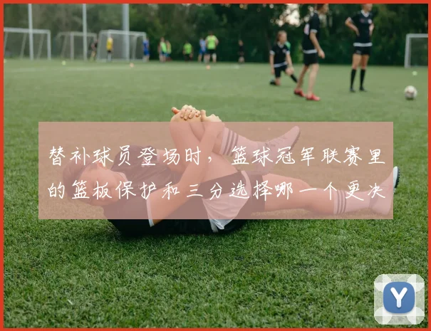 替补球员登场时，篮球冠军联赛里的篮板保护和三分选择哪一个更决定下限