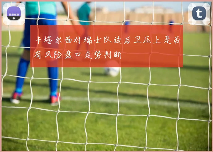 卡塔尔面对瑞士队边后卫压上是否有风险盘口走势判断