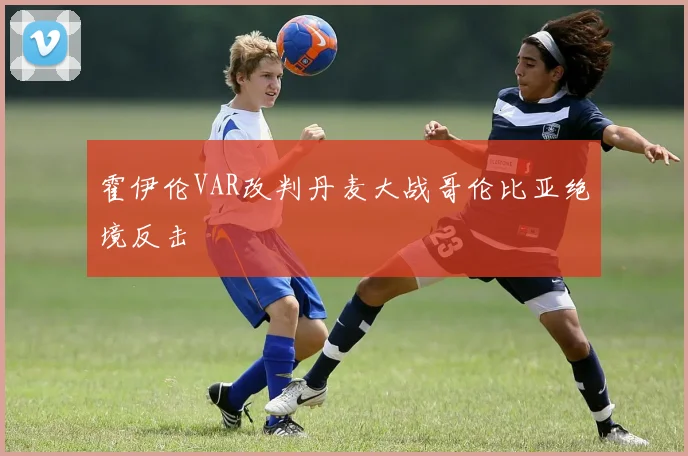 霍伊伦VAR改判丹麦大战哥伦比亚绝境反击