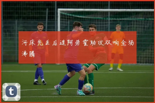 河床先丢后追阿劳霍助攻双响全场沸腾