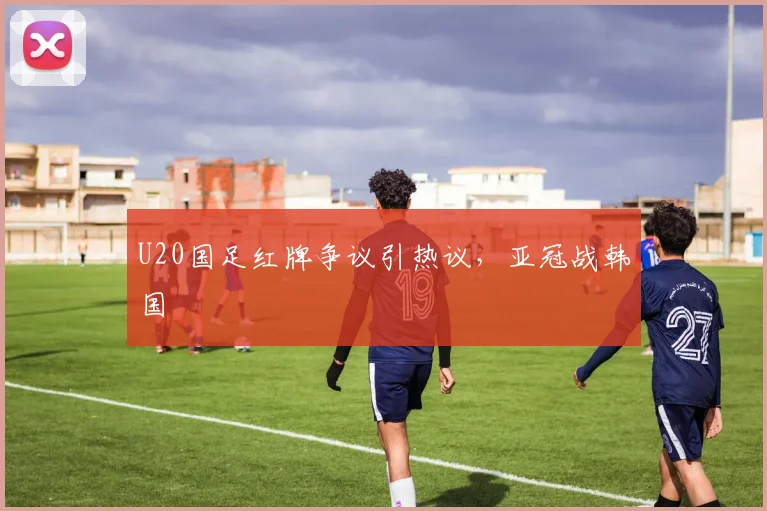 U20国足红牌争议引热议，亚冠战韩国