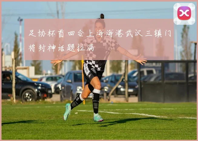 足协杯首回合上海海港武汉三镇门将封神话题拉满