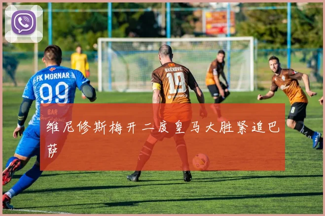 维尼修斯梅开二度皇马大胜紧追巴萨