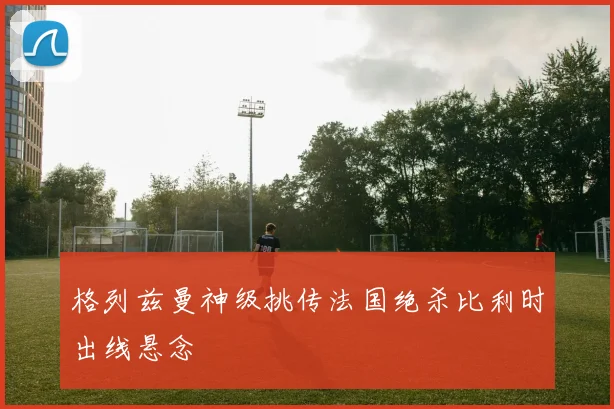格列兹曼神级挑传法国绝杀比利时出线悬念