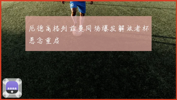 厄德高格列兹曼同场爆发解放者杯悬念重启