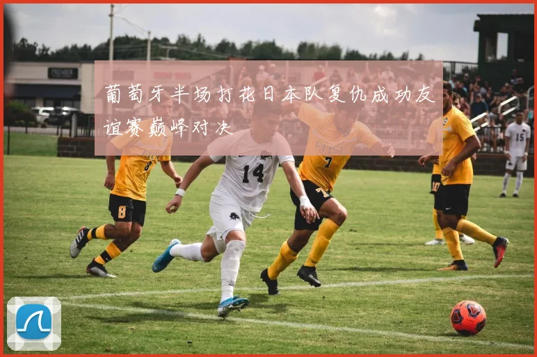 葡萄牙半场打花日本队复仇成功友谊赛巅峰对决