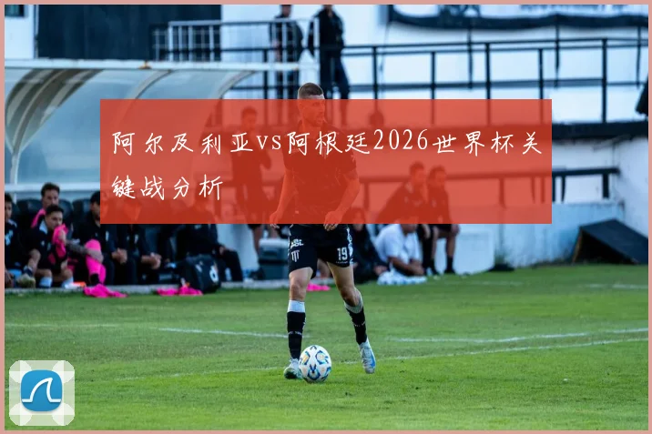 阿尔及利亚vs阿根廷2026世界杯关键战分析