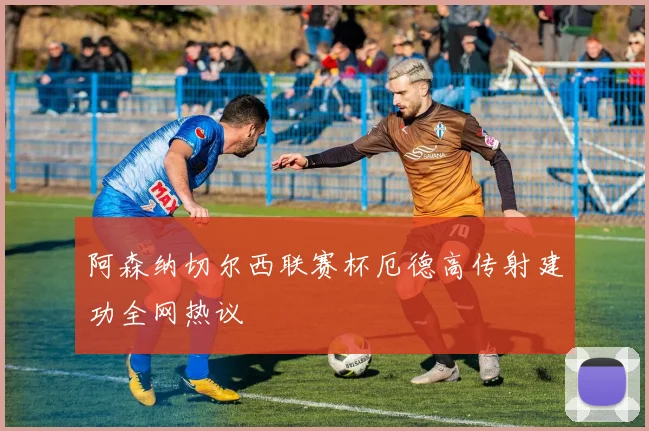 阿森纳切尔西联赛杯厄德高传射建功全网热议