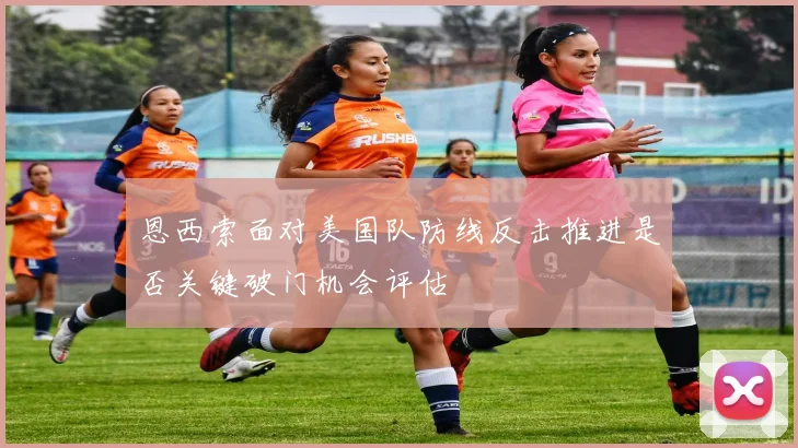 恩西索面对美国队防线反击推进是否关键破门机会评估