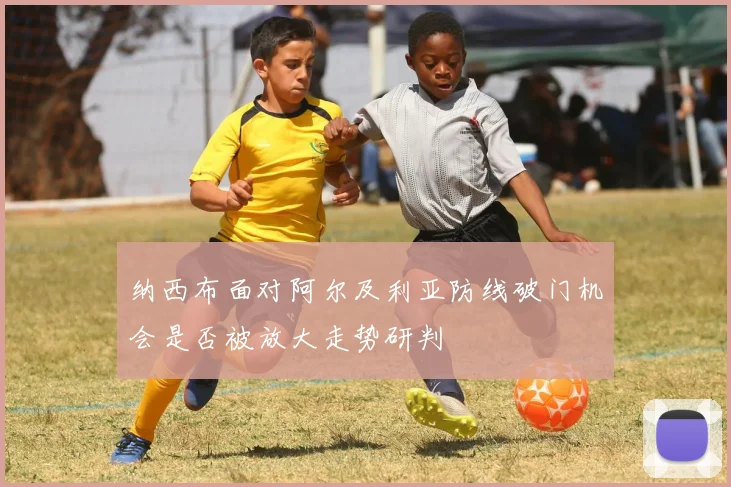 纳西布面对阿尔及利亚防线破门机会是否被放大走势研判