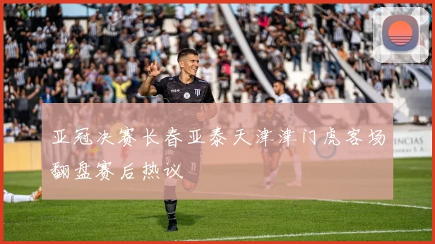 亚冠决赛长春亚泰天津津门虎客场翻盘赛后热议