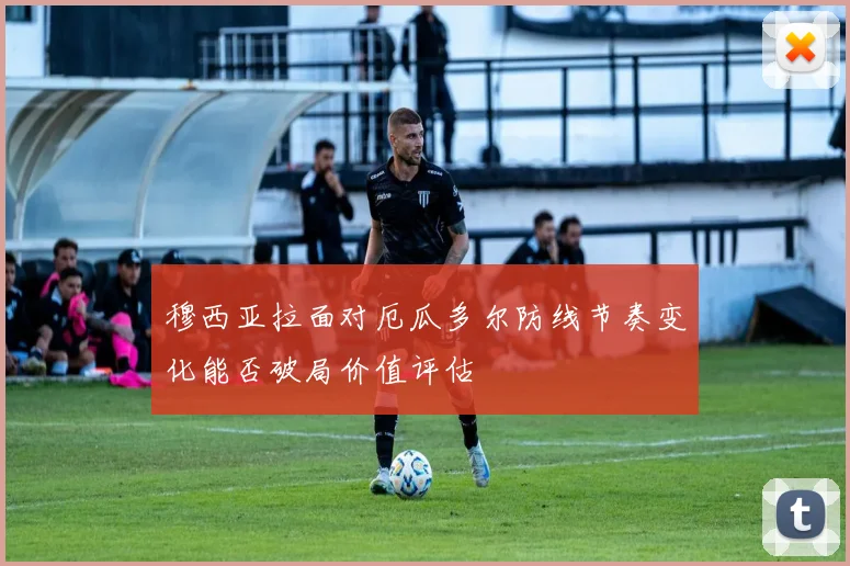 穆西亚拉面对厄瓜多尔防线节奏变化能否破局价值评估