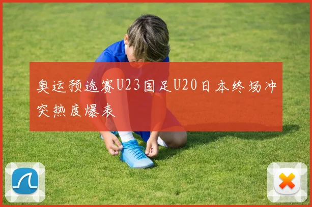 奥运预选赛U23国足U20日本终场冲突热度爆表