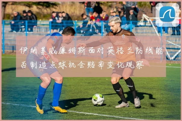 伊纳基威廉姆斯面对英格兰防线能否制造点球机会赔率变化观察