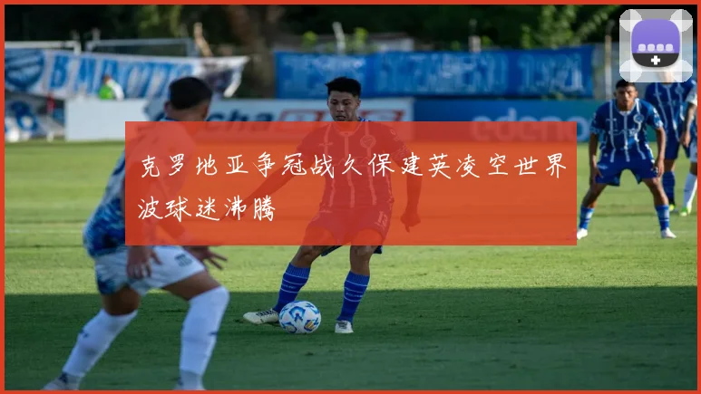 克罗地亚争冠战久保建英凌空世界波球迷沸腾