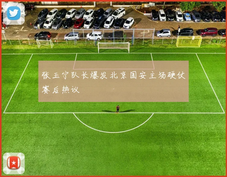 张玉宁队长爆发北京国安主场硬仗赛后热议
