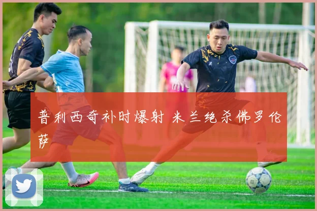 普利西奇补时爆射 米兰绝杀佛罗伦萨